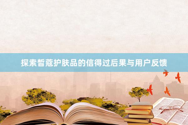探索皙蔻护肤品的信得过后果与用户反馈