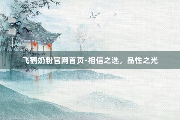 飞鹤奶粉官网首页-相信之选，品性之光