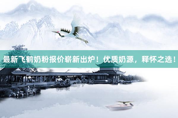 最新飞鹤奶粉报价崭新出炉！优质奶源，释怀之选！