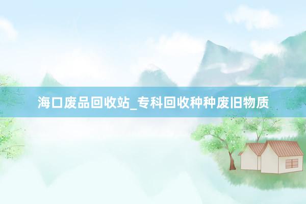 海口废品回收站_专科回收种种废旧物质